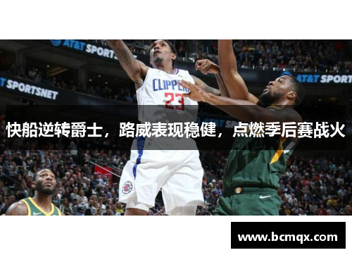 快船逆转爵士，路威表现稳健，点燃季后赛战火