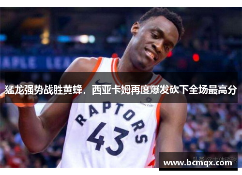 猛龙强势战胜黄蜂，西亚卡姆再度爆发砍下全场最高分
