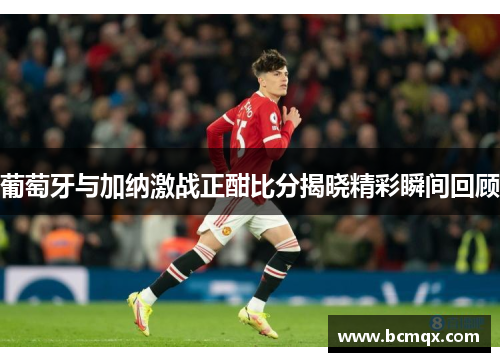 葡萄牙与加纳激战正酣比分揭晓精彩瞬间回顾