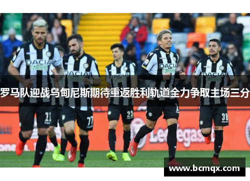 罗马队迎战乌甸尼斯期待重返胜利轨道全力争取主场三分